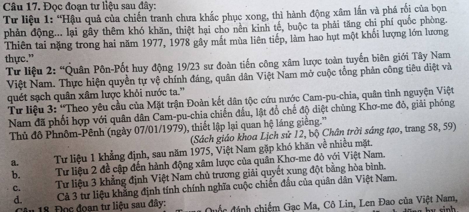 Đọc đoạn tư liệu sau đây:
Từ liệu 1: “Hậu quả của chiến tranh chưa khắc phục xong, thì hành động xâm lấn và phá rối của bọn
phản động... lại gây thêm khó khăn, thiệt hại cho nền kinh tế, buộc ta phải tăng chi phí quốc phòng.
Thiên tai nặng trong hai năm 1977, 1978 gây mất mùa liên tiếp, làm hao hụt một khối lượng lớn lương
thực.”
Từ liệu 2: “Quân Pôn-Pốt huy động 19/23 sư đoàn tiến công xâm lược toàn tuyến biên giới Tây Nam
Việt Nam. Thực hiện quyền tự vệ chính đáng, quân dân Việt Nam mở cuộc tổng phản công tiêu diệt và
quét sạch quân xâm lược khỏi nước ta.”
Từ liệu 3: “Theo yêu cầu của Mặt trận Đoàn kết dân tộc cứu nước Cam-pu-chia, quân tình nguyện Việt
Nam đã phối hợp với quân dân Cam-pu-chia chiến đấu, lật đổ chế độ diệt chủng Khơ-me đỏ, giải phóng
Thủ đô Phnôm-Pênh (ngày 07/01/1979), thiết lập lại quan hệ láng giềng.”
(Sách giáo khoa Lịch sử 12, bộ Chân trời sáng tạo, trang 58, 59)
a.
Tư liệu 1 khẳng định, sau năm 1975, Việt Nam gặp khó khăn về nhiều mặt.
b. Tư liệu 2 đề cập đến hành động xâm lược của quân Khơ-me đỏ với Việt Nam.
d. Cả 3 tư liệu khẳng định tính chính nghĩa cuộc chiến đấu của quân dân Việt Nam.
c.
Tư liệu 3 khẳng định Việt Nam chủ trương giải quyết xung đột bằng hòa bình.
Câu 18. Đọc đoan tư liệu sau đây:
Quốc đánh chiếm Gạc Ma, Cô Lin, Len Đao của Việt Nam,