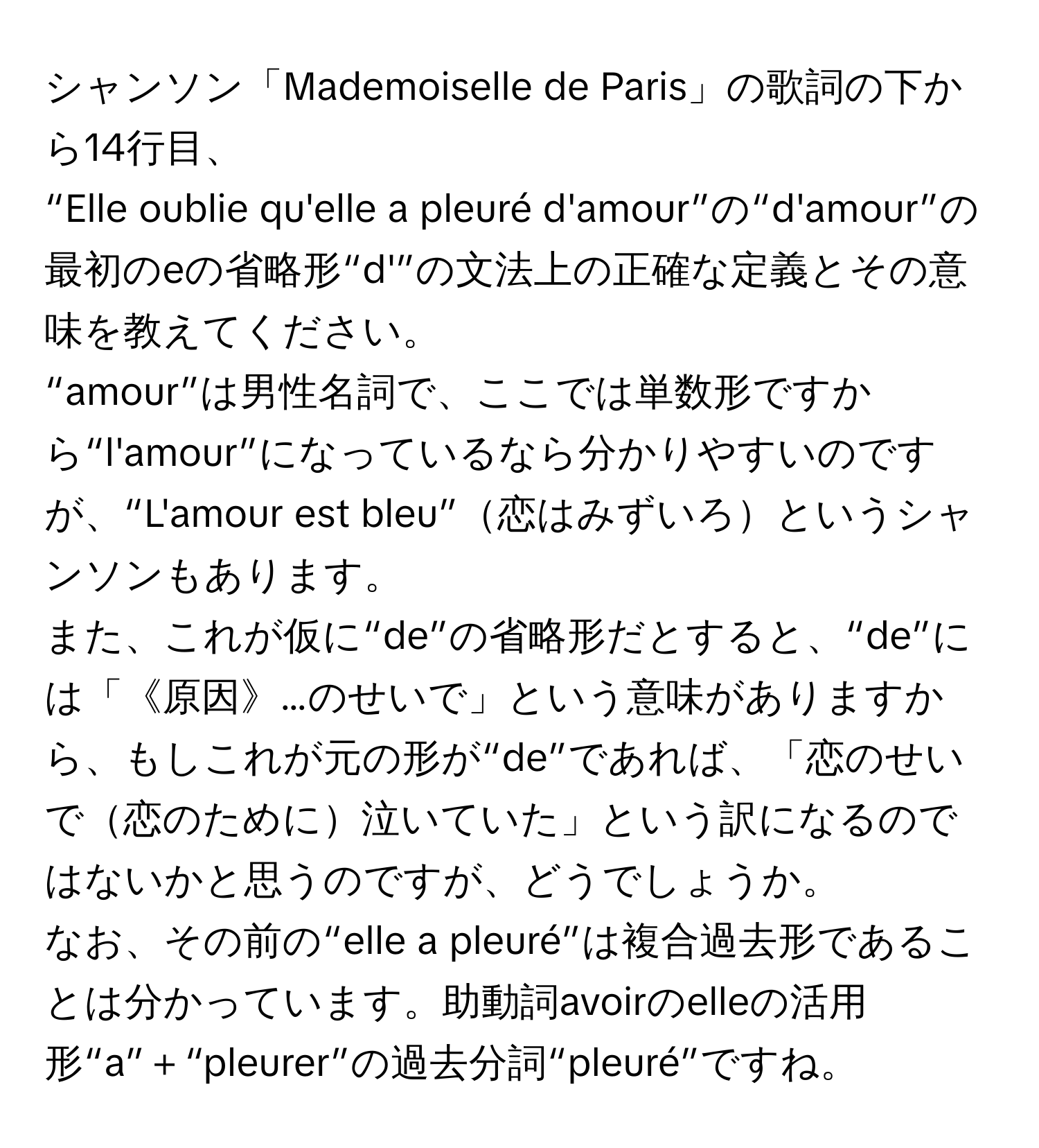 シャンソン「Mademoiselle de Paris」の歌詞の下から14行目、  
“Elle oublie qu'elle a pleuré d'amour”の“d'amour”の最初のeの省略形“d'”の文法上の正確な定義とその意味を教えてください。  
“amour”は男性名詞で、ここでは単数形ですから“l'amour”になっているなら分かりやすいのですが、“L'amour est bleu”恋はみずいろというシャンソンもあります。  
また、これが仮に“de”の省略形だとすると、“de”には「《原因》…のせいで」という意味がありますから、もしこれが元の形が“de”であれば、「恋のせいで恋のために泣いていた」という訳になるのではないかと思うのですが、どうでしょうか。  
なお、その前の“elle a pleuré”は複合過去形であることは分かっています。助動詞avoirのelleの活用形“a”＋“pleurer”の過去分詞“pleuré”ですね。