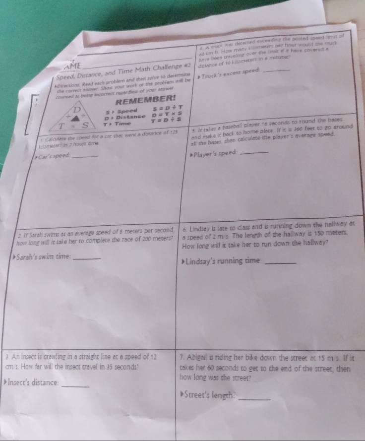 A ouck was derected exceeding the posted speed smst of 
ed kn h. How many kllometers per fnur would the muck 
AME have been creveling over the limir if it have covered a 
Speed, Distance, and Time Math Challenge #2 distance of 10 kilamesers in 6 minuces
*Directions: Read each problem and shen solve to determine Truck's excess speed_ 
the correct anower. Show your work or the problem will be 
counced as being incorrect regardles of your answer 
REMEMBER! 
D Speed s=D/ T
S>
+4+ D+D istance D=T* S
T* S T>7 ime T=D/ s
* Calculate the speed for a car that went a dosance of 123 s It takes a baseball player 16 seconds to round the bases 
L ometers in 2 hourt âme and make it back to home plate. If it s 360 feet to go around 
all the bases, then calculate the player's average speed.
Car'ss need_ 
#Player's speed:_ 
2 If Sarah swims ar an average speed of 8 meters per second 6. Lindsay is late to class and is running down the hallway at 
how long will it take her to complete the race of 200 meters? a speed of 2 m/s. The length of the hallway is 150 meters. 
How long will it take her to run down the hallway? 
*Sarah's swim time:_ 
》Lindsay's running time_ 
3 An insect is crawfing in a straight line at a speed of 12 7. Abigail is riding her bike down the street at 15 m s. If it
cm s. How far will the insect travel in 35 seconds? takes her 60 seconds to get to the end of the street, then 
* Insect's distance:_ 
how long was the street? 
Street's length:_