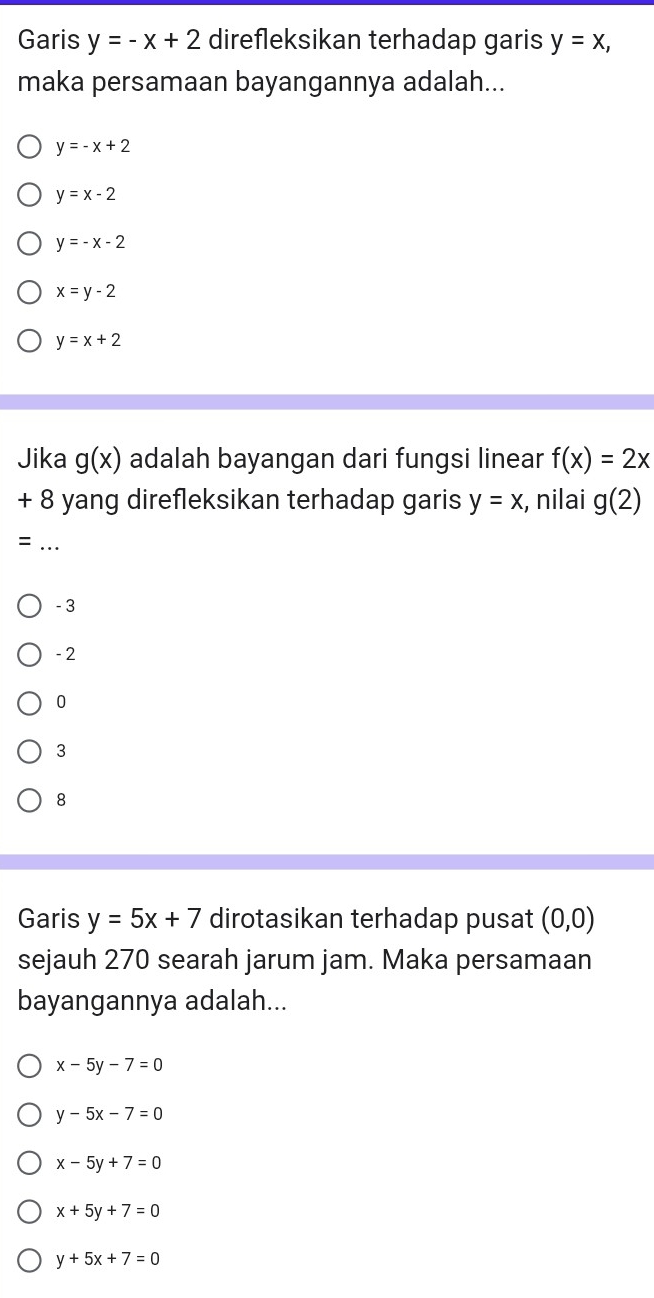 Garis y=-x+2 direfleksikan terhadap garis y=x, 
maka persamaan bayangannya adalah...
y=-x+2
y=x-2
y=-x-2
x=y-2
y=x+2
Jika g(x) adalah bayangan dari fungsi linear f(x)=2x
+ 8 yang direfleksikan terhadap garis y=x , nilai g(2)
_=
- 3
- 2
0
3
8
Garis y=5x+7 dirotasikan terhadap pusat (0,0)
sejauh 270 searah jarum jam. Maka persamaan
bayangannya adalah...
x-5y-7=0
y-5x-7=0
x-5y+7=0
x+5y+7=0
y+5x+7=0