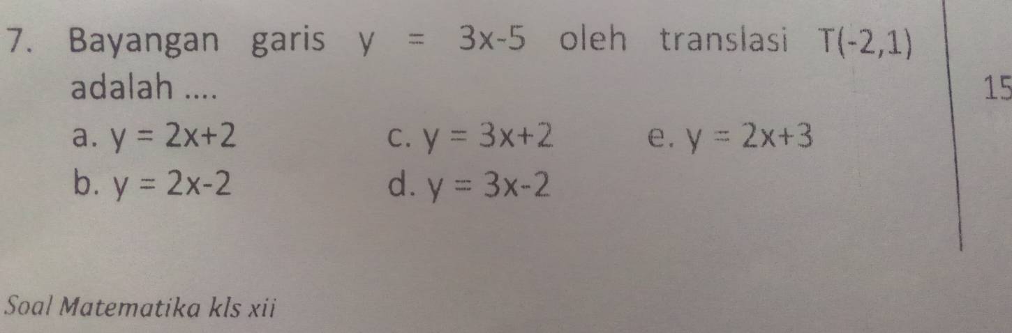 Bayangan garis y=3x-5 oleh translasi T(-2,1)
adalah .... 15
a. y=2x+2 C. y=3x+2 e. y=2x+3
b. y=2x-2 d. y=3x-2
Soal Matematika kls xii