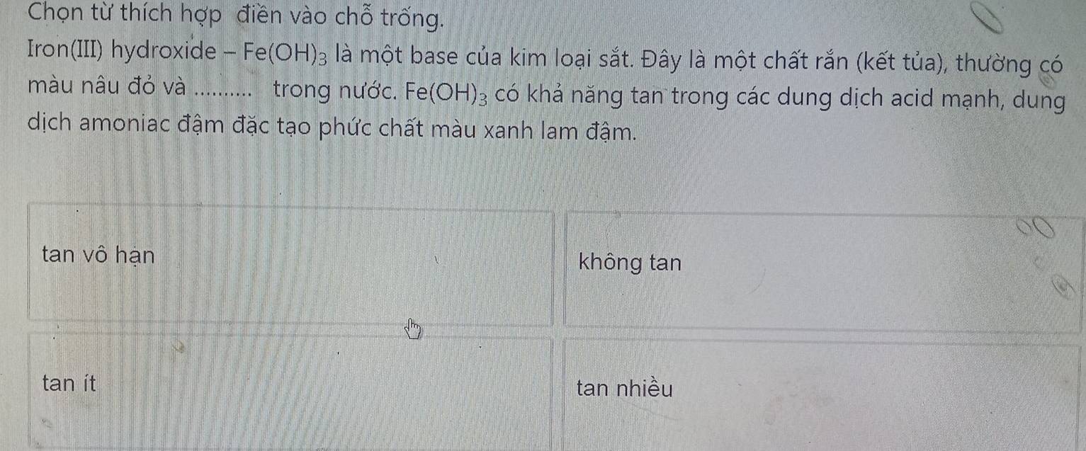 Chọn từ thích hợp điền vào chỗ trống.
Iron(III) hydroxide frac  Fe(OH)_3 là một base của kim loại sắt. Đây là một chất rắn (kết tủa), thường có
màu nâu đỏ và …... trong nước. Fe (OH)_3 có khả năng tan trong các dung dịch acid mạnh, dung
dịch amoniac đậm đặc tạo phức chất màu xanh lam đậm.
tan vô hạn không tan
tan ít tan nhiều