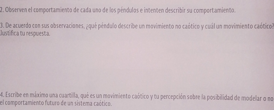 Observen el comportamiento de cada uno de los péndulos e intenten describir su comportamiento. 
3. De acuerdo con sus observaciones, ¿qué péndulo describe un movimiento no caótico y cuál un movimiento caótico? 
Justifica tu respuesta. 
4. Escribe en máximo una cuartilla, qué es un movimiento caótico y tu percepción sobre la posibilidad de modelar o no 
el comportamiento futuro de un sistema caótico.