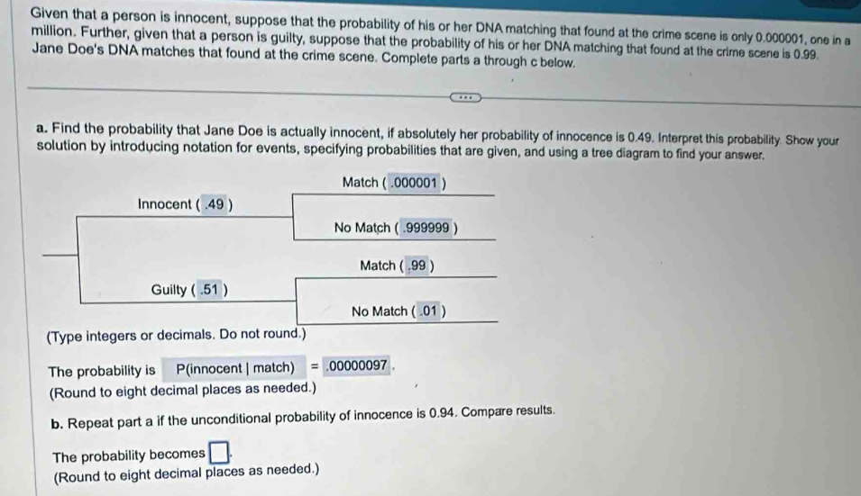 Given that a person is innocent, suppose that the probability of his or her DNA matching that found at the crime scene is only 0.000001, one in a
million. Further, given that a person is guilty, suppose that the probability of his or her DNA matching that found at the crime scene is 0.99. 
Jane Doe's DNA matches that found at the crime scene. Complete parts a through c below. 
a. Find the probability that Jane Doe is actually innocent, if absolutely her probability of innocence is 0.49. Interpret this probability. Show your 
solution by introducing notation for events, specifying probabilities that are given, and using a tree diagram to find your answer. 
Match ( .000001 ) 
Innocent ( .49 ) 
No Match ( .999999 ) 
Match ( .99 ) 
Guilty ( .51 ) 
No Match ( .01 ) 
(Type integers or decimals. Do not round.) 
The probability is P(innocent | match) =.00000097
(Round to eight decimal places as needed.) 
b. Repeat part a if the unconditional probability of innocence is 0.94. Compare results. 
The probability becomes □. 
(Round to eight decimal places as needed.)