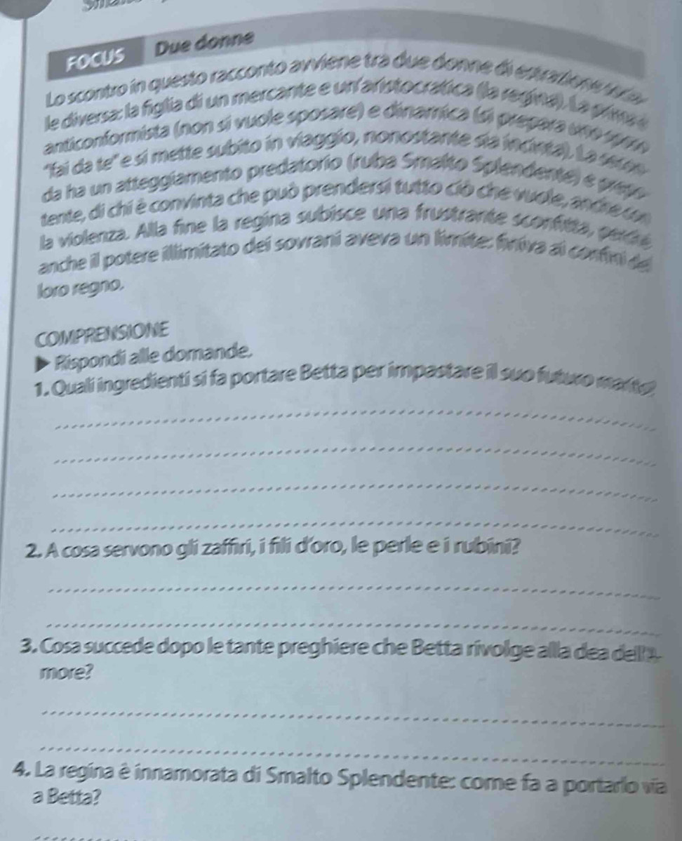 FOCUS Due donne 
Lo scontro in questo racconto avviene tra due donne di estarione v 
le diversa: la figlia di un mercante e un aristocratica (la regiva). La prima a 
anticonformista (non sí vuole sposare) e dinamica (si prepara uno 19m 
'fai da te' e sí mette subito in viaggio, nonostante sía incvta). La sere 
da ha un atteggiamento predatorio (ruba Smalto Splendente) e prepo 
tente, di chi è convinta che può prendersi tutto ció che vuole, andre n 
la violenza. Alla fine la regina subísce una frustrante sconfitta, perdé 
anche il potere illimitato dei sovraní aveva un limite: finiva al confini de 
loro regno. 
COMPRENSIONE 
Rispondi alle domande, 
1. Quali ingredienti si fa portare Betta per impastare il suo futuo marte 
_ 
_ 
_ 
_ 
2. A cosa servono gli zaffiri, i fili d'oro, le perle e i rubini? 
_ 
_ 
3. Cosa succede dopo le tante preghiere che Betta rivolge alla dea dell 
more? 
_ 
_ 
4. La regina è innamorata di Smalto Splendente: come fa a portarlo via 
a Betta?