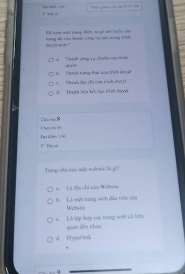 Đụt dhềm 1.20 Thời gian còn lại ở:53 04
. Đặi cờ
Để xem một trang Web, ta gỗ tên miền của
trang đó vào thanh công cụ nào trong trình
duyệt web ?
a. Thanh công cụ chuẩn của trình
đuyệt
b. Thanh trạng thái của trình đuyệt
c. Thanh địa chí của trình duyệt
d. Thanh liên kết của trình đuyệt
Câu hội 8
Chua trà lời
Đạt điểm 1,00
F Đặi cò
Trang chủ của một website là gí?
a. Lá địa chí của Websito
b. Là một trang web đầu tiên của
Website
c. Là tập hợp các trang web có liên
quan đên nhau
d. Hyperlink
0