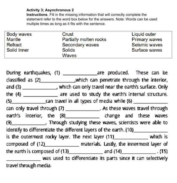 Activity 3; Asynchronous 2 
Instructions. Fill in the missing information that will correctly complete the 
statement refer to the word box below for the answers. Note: Words can be used 
multiple times as long as it fits with the sentence. 
During earthquakes, (1) _are produced. These can be 
classified as (2)_ which can penetrate through the interior, 
and (3)_ , which can only travell near the earth's surface. Only 
the (4) _are used to study the earth's internal structure. 
(5)_ can travel in all types of media while (6)_ 
can only travel through (7) _. As these waves travel through 
earth's interior, the (8)_ change and these waves 
(9)_ . Through studying these waves, scientists were able to 
identify to differentiate the different layers of the earth. (10)_ 
is the outermost rocky layer. The next layer (11)_ which is 
composed of (12)_ materials. Lastly, the innermost layer of 
the earth is composed of (13)_ and (14)_ . (15) 
_was used to differentiate its parts since it can selectively 
travel through media,