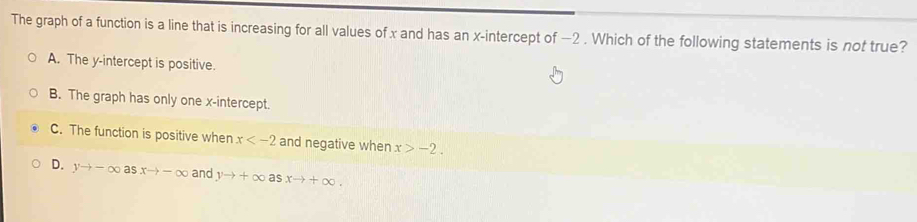 The graph of a function is a line that is increasing for all values of x and has an x-intercept of −2. Which of the following statements is not true?
A. The y-intercept is positive.
B. The graph has only one x-intercept.
C. The function is positive when x and negative when x>-2.
D. yto -∈fty asxto -∈fty and yto +∈fty as xto +∈fty.