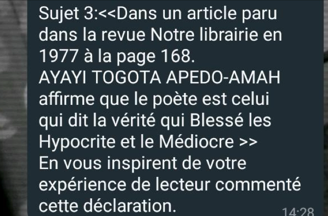 Sujet 3:<<D ans un article paru 
dans la revue Notre librairie en
1977 à la page 168. 
AYAYI TOGOTA APEDO-AMAH 
affirme que le poète est celui 
qui dit la vérité qui Blessé les 
Hypocrite et le Médiocre >> 
En vous inspirent de votre 
expérience de lecteur commenté 
cette déclaration.
14· 28