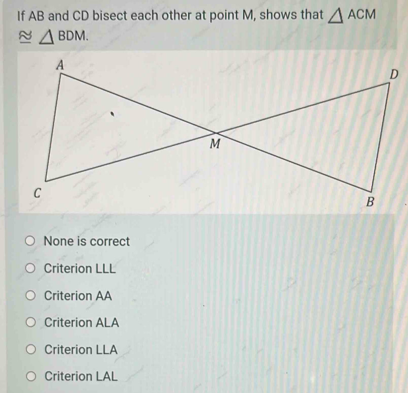 If AB and CD bisect each other at point M, shows that △ ACM
△ BDM.
None is correct
Criterion LLL
Criterion AA
Criterion ALA
Criterion LLA
Criterion LAL