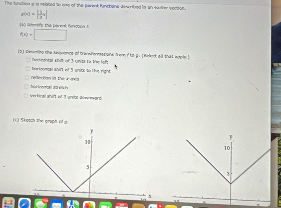 The function g is related to one of the parent functions described in an earlier section.
g(x)=| 1/3 x|
(a) Identify the parent function f.
f(x)=□
(b) Describe the sequence of transformations from f to g. (Select all that apply.) 
horizontal shift of 3 units to the left 
horizontal shift of 3 units to the right 
reflection in the x-axis 
horizontal stretch 
vertical shift of 3 units downward 
(c) Sketch the graph of g.