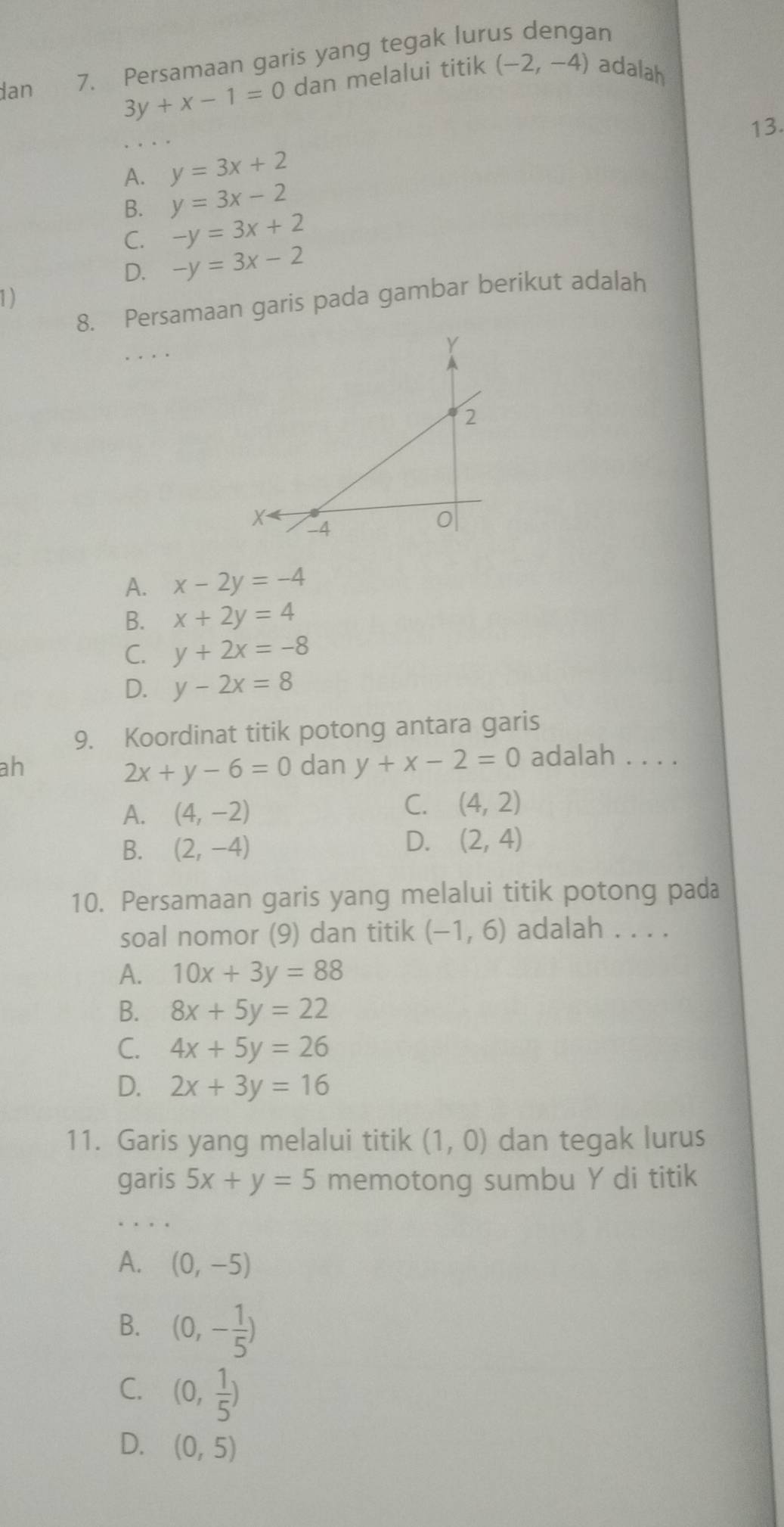 dan
7. Persamaan garis yang tegak lurus dengan
3y+x-1=0 dan melalui titik (-2,-4) adalah
13.
A. y=3x+2
B. y=3x-2
C. -y=3x+2
D. -y=3x-2
1)
8. Persamaan garis pada gambar berikut adalah
A. x-2y=-4
B. x+2y=4
C. y+2x=-8
D. y-2x=8
9. Koordinat titik potong antara garis
ah dan y+x-2=0 adalah . . . .
2x+y-6=0
A. (4,-2)
C. (4,2)
B. (2,-4)
D. (2,4)
10. Persamaan garis yang melalui titik potong pada
soal nomor (9) dan titik (-1,6) adalah . . . .
A. 10x+3y=88
B. 8x+5y=22
C. 4x+5y=26
D. 2x+3y=16
11. Garis yang melalui titik (1,0) dan tegak lurus
garis 5x+y=5 memotong sumbu Y di titik
A. (0,-5)
B. (0,- 1/5 )
C. (0, 1/5 )
D. (0,5)