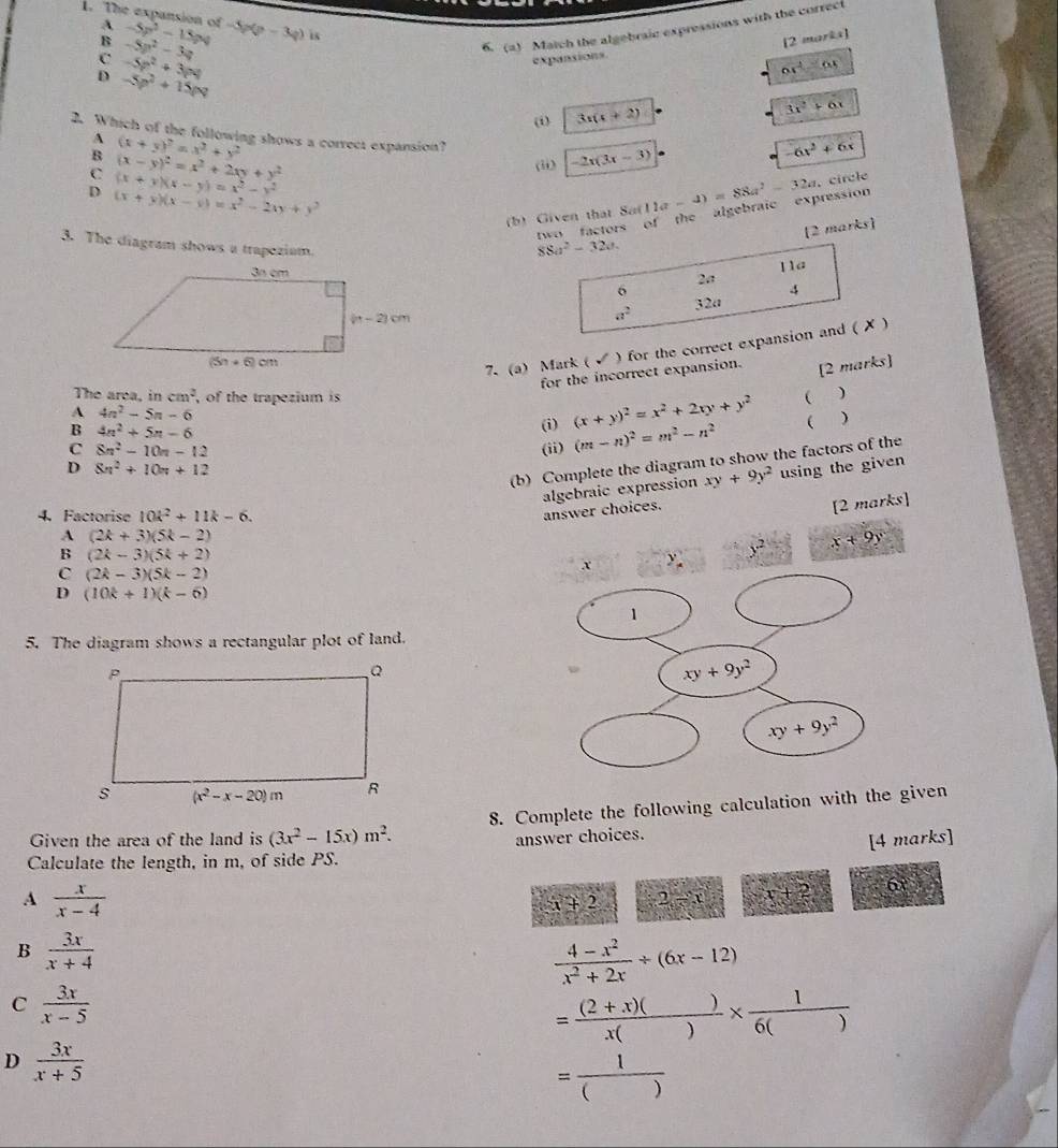 The expansion of A -5p^2-15pq -5p(p-3q) is
B -5p^2-3q
6. (a) Match the algebraic expressions with the correct
[2 marka]
c -5p^2+3pq
expansions
6x^2=6x
D -5p^2+15pq
(i) 3x(x+2)
3x^2+6x
2. Which of the following shows a correct expansion?
A (x+y)^2=x^2+y^2
B (x-y)^2=x^2+2xy+y^2
(ii) -2x(3x-3)
6x^2+6x
C (x+y)(x-y)=x^2-y^2
D (x+y)(x-y)=x^2-2(y+y^2
(b) Given that 8 8a(11a-4)=88a^2-32a.circle
two factors of the algebraic expression
[2 marks]
88a^2-32a.
3. The diagram shows a trapezium. 2a 4
Ila
6
32a
a^2
7. (a) Mark ( √ ) for the correct expansion and ( ✗ )
for the incorrect expansion. [2 marks]
The area, in cm^2 , of the trapezium is  )
A 4n^2-5n-6
B 4n^2+5n-6
(i) (x+y)^2=x^2+2(y+y^2
C 8n^2-10n-12 (ii) (m-n)^2=m^2-n^2  
(b) Complete the diagram to show the factors of the
D 8n^2+10n+12
algebraic expression xy+9y^2 using the given
4. Factorise 10k^2+11k-6.
answer choices.
[2 marks]
A (2k+3)(5k-2)
B (2k-3)(5k+2)
C (2k-3)(5k-2)
y^2 x+9y
D (10k+1)(k-6)
5. The diagram shows a rectangular plot of land.
8. Complete the following calculation with the given
Given the area of the land is (3x^2-15x)m^2. answer choices.
[4 marks]
Calculate the length, in m, of side PS.
A  x/x-4 
x+2 2-x x+2 60
B  3x/x+4 
 (4-x^2)/x^2+2x / (6x-12)
C  3x/x-5 
= ((2+x)())/x() *  1/6() 
D  3x/x+5 
= 1/() 