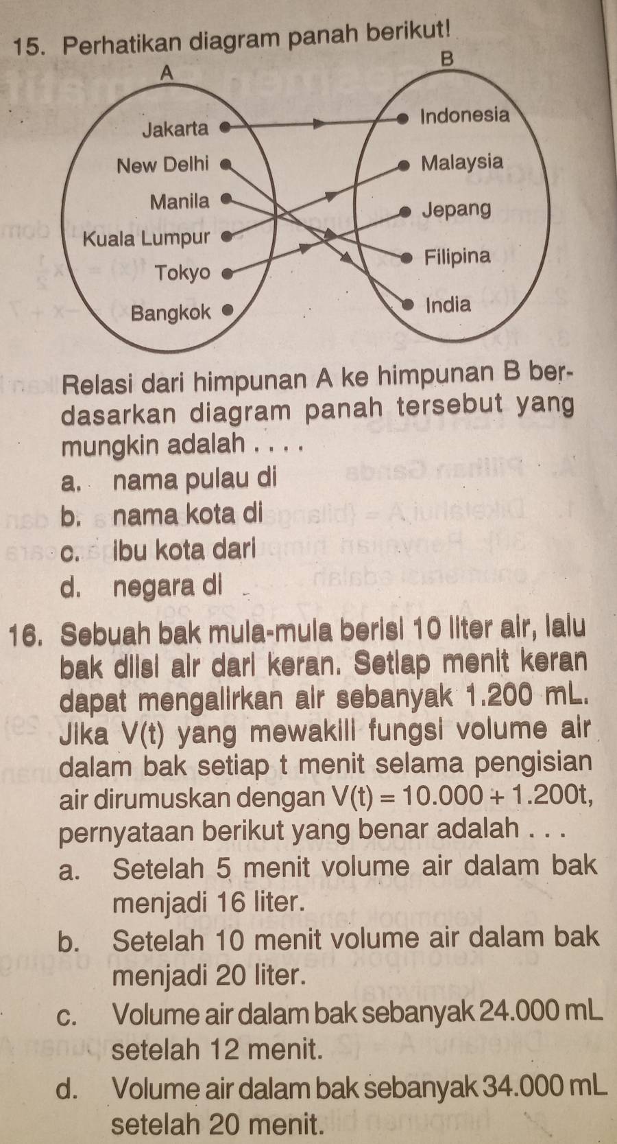 Perhatikan diagram panah berikut!
Relasi dari himpunan A ke himpunan B ber-
dasarkan diagram panah tersebut yang
mungkin adalah . . . .
a. nama pulau di
b. nama kota di
c. ibu kota dari
d. negara di
16. Sebuah bak mula-mula berisi 10 liter air, lalu
bak diisi air darl keran. Setlap menit keran
dapat mengalirkan air sebanyak 1.200 mL.
Jika V(t) yang mewakill fungsi volume air
dalam bak setiap t menit selama pengisian
air dirumuskan dengan V(t)=10.000+1.200t, 
pernyataan berikut yang benar adalah . . .
a. Setelah 5 menit volume air dalam bak
menjadi 16 liter.
b. Setelah 10 menit volume air dalam bak
menjadi 20 liter.
c. Volume air dalam bak sebanyak 24.000 mL
setelah 12 menit.
d. Volume air dalam bak sebanyak 34.000 mL
setelah 20 menit.