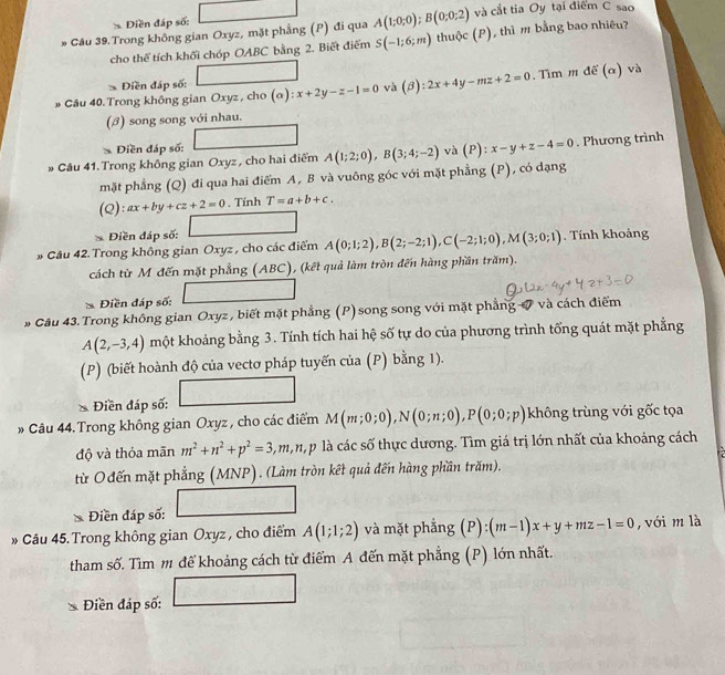 Diền đáp số: và cắt tia Oy tại điểm C sao
* Câu 39.Trong không gian Oxyz, mặt phẳng (P) đi qua A(1;0;0);B(0;0;2) (P) thì m bằng bao nhiêu?
cho thể tích khối chóp OABC bằng 2. Biết điểm S(-1;6;m) thuộc
Điền đáp số:
» Câu 40. Trong không gian Oxyz , cho (alpha ):x+2y-z-1=0 và 16 2x+4y-mz+2=0. Tìm m đế (α) và
(β) song song với nhau.
* Điền đáp số:
* Câu 41. Trong không gian Oxyz, cho hai điểm A(1;2;0),B(3;4;-2) và (P):x-y+z-4=0. Phương trình
mặt phẳng (Q) đi qua hai điểm A, B và vuông góc với mặt phẳng (P), có dạng
(Q):ax+by+cz+2=0. Tính T=a+b+c.
* Điền đáp số:
* Câu 42. Trong không gian Oxyz , cho các điểm A(0;1;2),B(2;-2;1),C(-2;1;0),M(3;0;1). Tính khoảng
cách từ M đến mặt phẳng (ABC), (kết quả làm tròn đến hàng phần trăm).
Điền đáp số: □  1/2 ,frac 2-^circ 
* Câu 43. Trong không gian Oxyz , biết mặt phẳng (P) song song với mặt phẳng # và cách điểm
A(2,-3,4) một khoảng bằng 3. Tính tích hai hệ số tự do của phương trình tổng quát mặt phẳng
(P) (biết hoành độ của vectơ pháp tuyến của (P) bằng 1).
* Điền đáp số:
# Câu 44. Trong không gian Oxyz , cho các điểm M(m;0;0),N(0;n;0),P(0;0;p) không trùng với gốc tọa
độ và thỏa mãn m^2+n^2+p^2=3,m,n,p 9 là các số thực dương. Tìm giá trị lớn nhất của khoảng cách
từ O đến mặt phẳng (MNP). (Làm tròn kết quả đến hàng phần trăm).
_ da_ _ _ 
Điền đáp số:
» Câu 45.Trong không gian Oxyz , cho điểm A(1;1;2) và mặt phẳng  ( P):(m-1)x+y+mz-1=0 , với m là
tham số. Tìm m để khoảng cách từ điểm A đến mặt phẳng (P) lớn nhất.
Điền đáp số: □