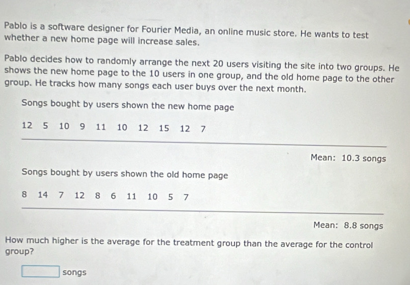 Pablo is a software designer for Fourier Media, an online music store. He wants to test 
whether a new home page will increase sales. 
Pablo decides how to randomly arrange the next 20 users visiting the site into two groups. He 
shows the new home page to the 10 users in one group, and the old home page to the other 
group. He tracks how many songs each user buys over the next month. 
Songs bought by users shown the new home page
12 5 10 9 11 10 12 15 12 7
Mean: 10.3 songs
Songs bought by users shown the old home page
8 14 7 12 8 6 11 10 5 7
Mean: 8.8 songs 
How much higher is the average for the treatment group than the average for the control 
group? 
□ songs