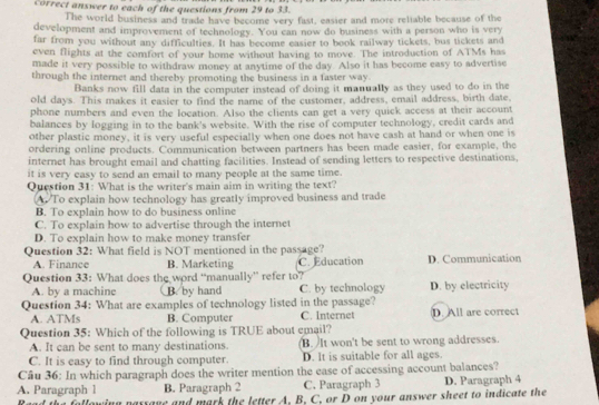 correct answer to each of the questions from 29 to 33.
The world business and trade have become very fast, easier and more reliable because of the
development and improvement of technology. You can now do business with a person who is very
far from you without any difficulties. It has become easier to book railway tickets, bus tickets and
even flights at the comfort of your home without having to move. The introduction of ATMs has
made it very possible to withdraw money at anytime of the day. Also it has become easy to advertise
through the internet and thereby promoting the business in a faster way.
Banks now fill data in the computer instead of doing it manually as they used to do in the
old days. This makes it easier to find the name of the customer, address, email address, birth date,
phone numbers and even the location. Also the clients can get a very quick access at their account
balances by logging in to the bank's website. With the rise of computer technology, credit cards and
other plastic money, it is very useful especially when one does not have cash at hand or when one is
ordering online products. Communication between partners has been made easier, for example, the
internet has brought email and chatting facilities. Instead of sending letters to respective destinations,
it is very easy to send an email to many people at the same time.
Question 31: What is the writer's main aim in writing the text?
A To explain how technology has greatly improved business and trade
B. To explain how to do business online
C. To explain how to advertise through the internet
D. To explain how to make money transfer
Question 32: What field is NOT mentioned in the passage?
A. Finance B. Marketing C. Education D. Communication
Question 33: What does the word “manually” refer to? D. by electricity
A. by a machine B. by hand C. by technology
Question 34: What are examples of technology listed in the passage? D. All are correct
A. ATMs B. Computer C. Internet
Question 35: Which of the following is TRUE about email?
A. It can be sent to many destinations. B.  It won't be sent to wrong addresses.
C. It is easy to find through computer. D. It is suitable for all ages.
Câu 36: In which paragraph does the writer mention the ease of accessing account balances?
A. Paragraph l B. Paragraph 2 C. Paragraph 3 D. Paragraph 4
Raad the following paysave and mark the letter A. B. C. or D on your answer sheet to indicate the