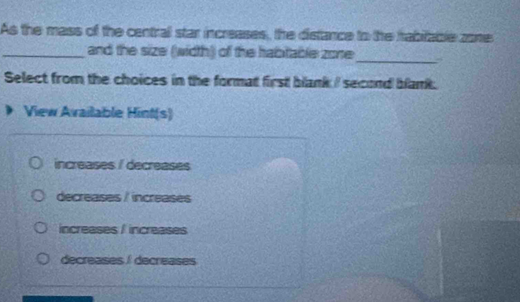 As the mass of the central star increases, the distance to the tabitable zone
_and the size (width) of the habitable zone
_
Select from the choices in the format first blank I second blank.
View Available Hint(s)
increases / decreases
decreases / increases
increases / increases
decreases / decreases