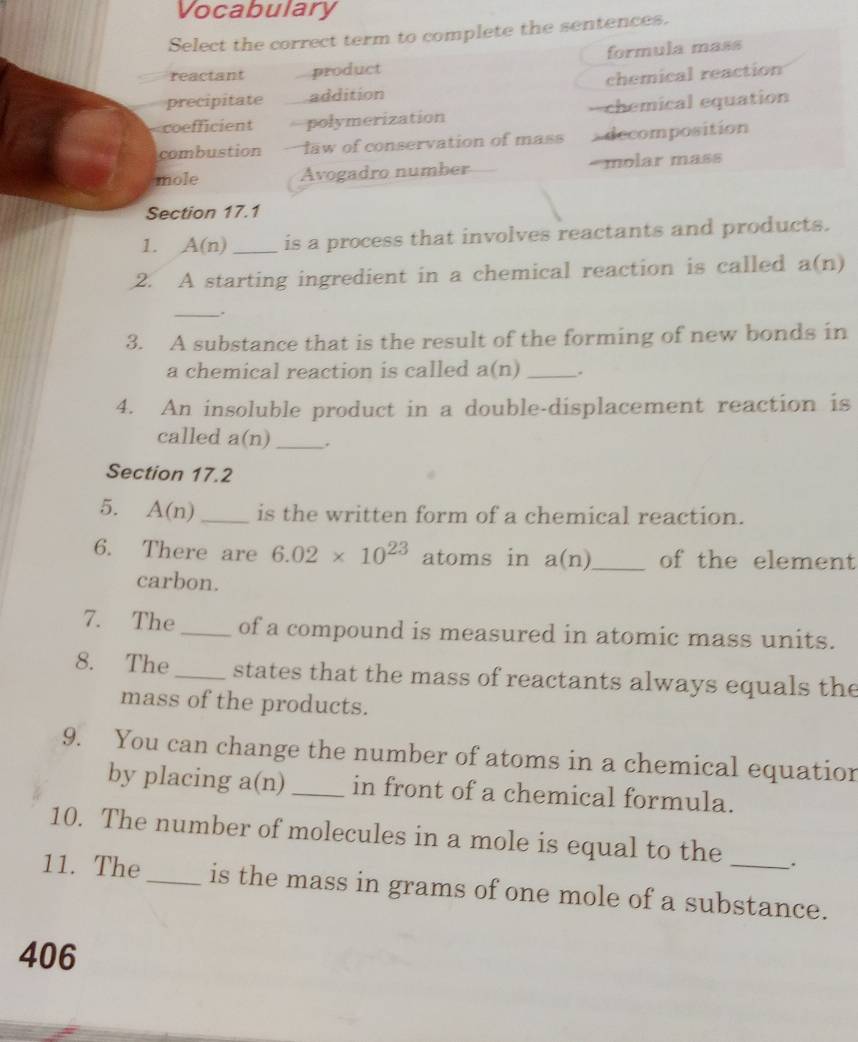 Vocabulary
Select the correct term to complete the sentences.
reactant product formula mass
precipitate addition chemical reaction
coefficient polymerization -=chemical equation
combustion -law of conservation of mass decomposition
mole Avogadro number =molar mass
Section 17.1
1. A(n) _is a process that involves reactants and products.
2. A starting ingredient in a chemical reaction is called a(n)
__.
3. A substance that is the result of the forming of new bonds in
a chemical reaction is called a(n) _.
4. An insoluble product in a double-displacement reaction is
called a(n) _ .
Section 17.2
5. A(n) _is the written form of a chemical reaction.
6. There are 6.02* 10^(23) atoms in a(n) _ of the element
carbon.
7. The _of a compound is measured in atomic mass units.
8. The_ states that the mass of reactants always equals the
mass of the products.
9. You can change the number of atoms in a chemical equatior
by placing . a (n) _in front of a chemical formula.
10. The number of molecules in a mole is equal to the .
11. The_ is the mass in grams of one mole of a substance.
406