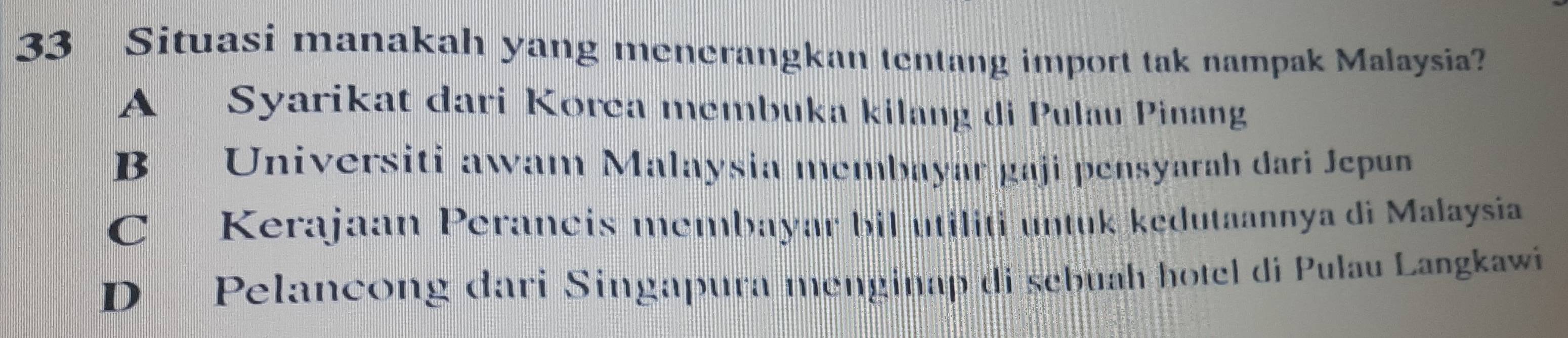 Situasi manakah yang menerangkan tentang import tak nampak Malaysia?
A Syarikat dari Korea membuka kilang di Pulau Pinang
B Universiti awam Malaysia membayar gaji pensyarah dari Jepun
C Kerajaan Perancis membayar bil utiliti untuk kedutaannya di Malaysia
D Pelancong dari Singapura menginap di sebuah hotel di Pulau Langkawi