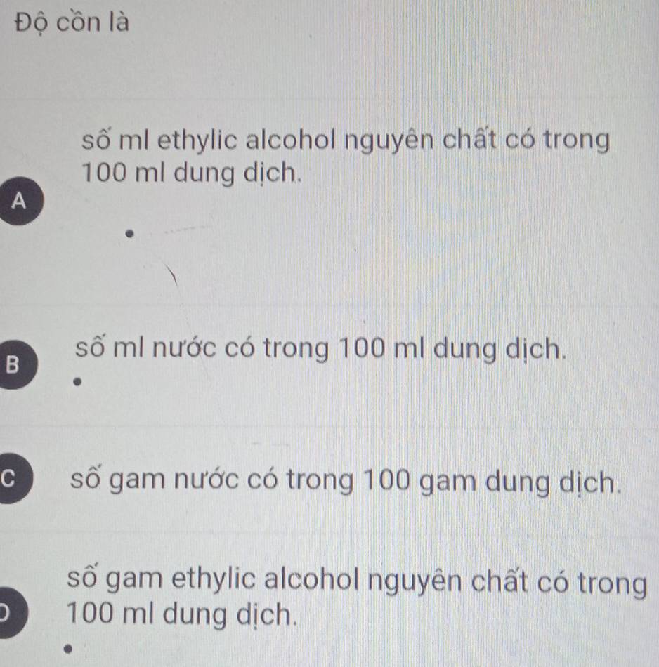 Độ cồn là
số ml ethylic alcohol nguyên chất có trong
100 ml dung dịch.
A
B
số ml nước có trong 100 ml dung dịch.
C ) số gam nước có trong 100 gam dung dịch.
số gam ethylic alcohol nguyên chất có trong
100 ml dung dịch.