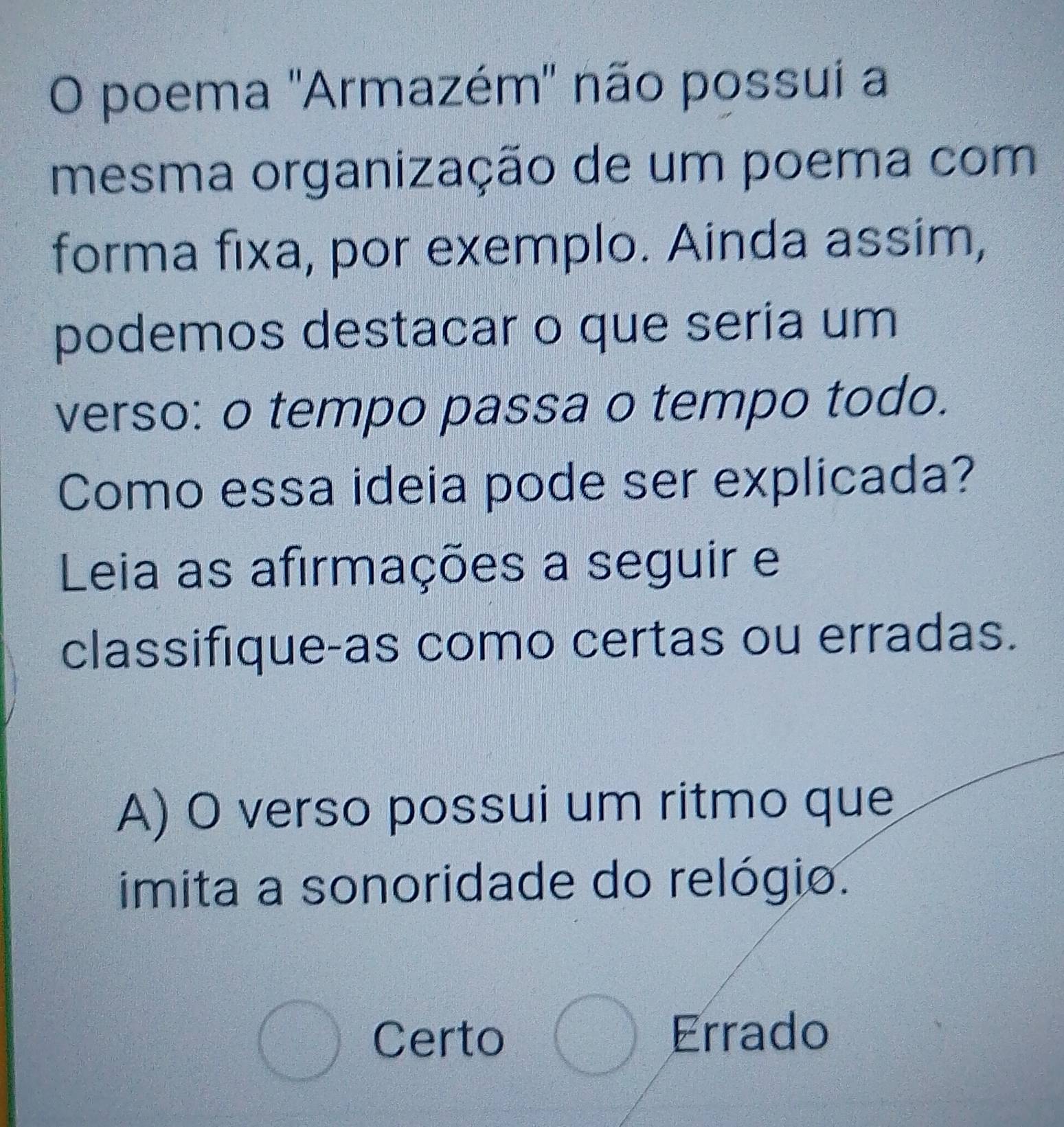 poema ''Armazém' não possui a
mesma organização de um poema com
forma fixa, por exemplo. Ainda assim,
podemos destacar o que seria um
verso: o tempo passa o tempo todo.
Como essa ideia pode ser explicada?
Leia as afirmações a seguir e
classifique-as como certas ou erradas.
A) O verso possui um ritmo que
imita a sonoridade do relógio.
frac ^ Certo C_□  Errado