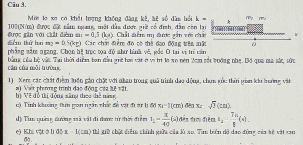 Một lò xo có khối lượng không đáng kể, hệ số đàn hồi k=
100(N/m) được đặt nằm ngang, một đầu được giữ cố định, đầu còn lạ
được gắn với chất điểm m_1=0,5(kg). Chất điểm mị được gắn với chấ
điểm thứ hai m_2=0,5(kg) Các chất điểm đó có thể dao động trên mặ
phẳng nằm ngang. Chọn hệ trục tọa độ như hình vẽ, gồc O tại vị trí cân
bằng của hệ vật. Tại thời điểm ban đầu giữ hai vật ở vị trí lò xo nén 2cm rồi buông nhẹ. Bỏ qua ma sát, sức
cản của môi trường.
I) Xem các chất điểm luôn gắn chặt với nhau trong quá trình dao động, chọn gốc thời gian khi buông vật.
a) Viết phương trình dao động của hệ vật.
b) Về đồ thị động năng theo thế năng
c) Tính khoảng thời gian ngắn nhất đề vật đi từ li độ x_1=1(cm) đến x_2=sqrt(3)(cm).
d) Tìm quãng đường mà vật đi được từ thời điểm t_1= π /40 (s) đến thời điểm t_2= 7π /8 (s).
e) Khi vật ở li độ x=1(cm) thì giữ chặt điểm chính giữa của lò xo. Tìm biên độ dao động của hệ vật sau
đó.