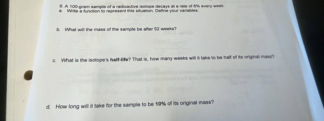 A 100-gram sample of a radioactive isotope decays at a rate of 6% every week. 
a. Write a function to represent this situation. Define your variables. 
b. What will the mass of the sample be after 52 weeks? 
c. What is the isotope's half-life? That is, how many weeks will it take to be half of its original mass? 
d. How long will it take for the sample to be 10% of its original mass?