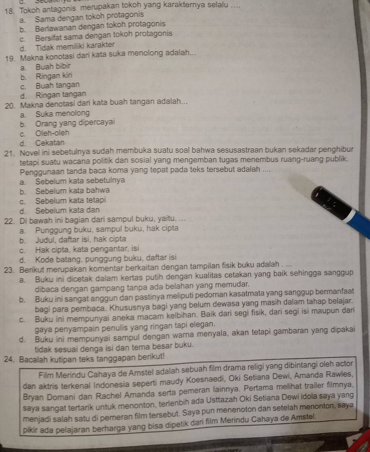 Tokoh antagonis merupakan tokoh yang karakternya selalu ....
a. Sama dengan tokoh protagonis
b. Berlawanan dengan tokoh protagonis
c. Bersifat sama dengan tokoh protagonis
d. Tidak memiliki karakter
19. Makna konotasi dari kata suka menolong adalah...
a. Buah bibir
b. Ringan kiri
c. Buah tangan
d. Ringan tangan
20. Makna denotasi dari kata buah tangan adalah...
a. Suka menolong
b. Orang yang dipercayai
c. Oleh-oleh
d. Cekatan
21. Novel ini sebetulnya sudah membuka suatu soal bahwa sesusastraan bukan sekadar penghibur
tetapi suatu wacana politik dan sosial yang mengemban tugas menembus ruang-ruang publik.
Penggunaan tanda baca koma yang tepat pada teks tersebut adalah ....
a. Sebelum kata sebetulnya
b. Sebelum kata bahwa
c. Sebelum kata tetapi
d. Sebelum kata dan
22. Di bawah ini bagian dari sampul buku, yaitu. ...
a. Punggung buku, sampul buku, hak cipta
b. Judul, daftar isi, hak cipta
c. Hak cipta, kata pengantar, isi
d. Kode batang, punggung buku, daftar isi
23. Berikut merupakan komentar berkaitan dengan tampilan fisik buku adalah . ...
a. Buku ini dicetak dalam kertas putih dengan kualitas cetakan yang baik sehingga sanggup
dibaca dengan gampang tanpa ada belahan yang memudar.
b. Buku ini sangat anggun dan pastinya meliputi pedoman kasatmata yang sanggup bermanfaat
bagi para pembaca. Khususnya bagi yang belum dewasa yang masih dalam tahap belajar.
c. Buku ini mempunyai aneka macam kelbihan. Baik dari segi fisik, dari segi isi maupun dari
gaya penyampain penulis yang ringan tapi elegan.
d. Buku ini mempunyai sampul dengan warna menyala, akan tetapi gambaran yang dipakai
tidak sesuai denga isi dan tema besar buku.
24. Bacalah kutipan teks tanggapan berikut!
Film Merindu Cahaya de Amstel adalah sebuah film drama religi yang dibintangi oleh actor
dan aktris terkenal Indonesia seperti maudy Koesnaedi, Oki Setiana Dewi, Amanda Rawles,
Bryan Domani dan Rachel Amanda serta pemeran lainnya. Pertama melihat trailer filmnya,
saya sangat tertarik untuk menonton, terlenbih ada Usttazah Oki Setiana Dewi idola saya yang
menjadi salah satu di pemeran film tersebut. Saya pun menenoton dan setelah menonton, saya
pikir ada pelajaran berharga yang bisa dipetik dari film Merindu Cahaya de Amstel.