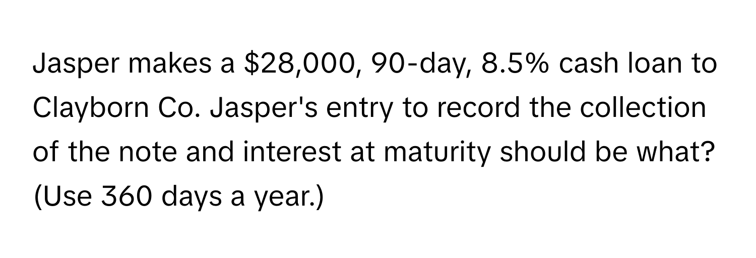 Jasper makes a $28,000, 90-day, 8.5% cash loan to Clayborn Co. Jasper's entry to record the collection of the note and interest at maturity should be what? (Use 360 days a year.)