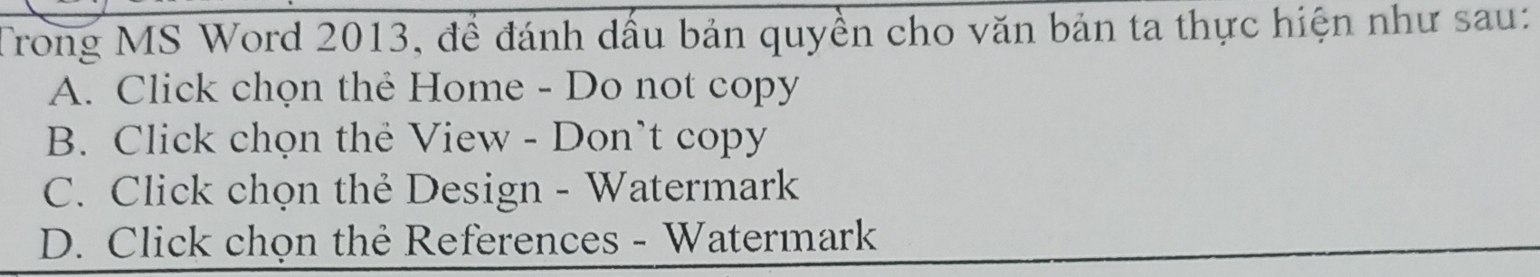 Trong MS Word 2013, để đánh dầu bản quyền cho văn bản ta thực hiện như sau:
A. Click chọn thẻ Home - Do not copy
B. Click chọn thẻ View - Don’t copy
C. Click chọn thẻ Design - Watermark
D. Click chọn thẻ References - Watermark