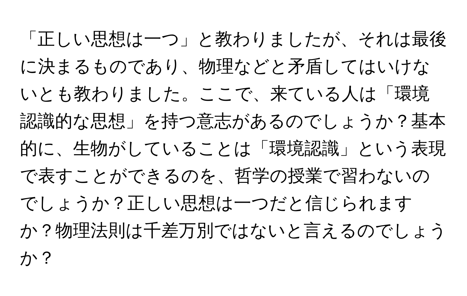 「正しい思想は一つ」と教わりましたが、それは最後に決まるものであり、物理などと矛盾してはいけないとも教わりました。ここで、来ている人は「環境認識的な思想」を持つ意志があるのでしょうか？基本的に、生物がしていることは「環境認識」という表現で表すことができるのを、哲学の授業で習わないのでしょうか？正しい思想は一つだと信じられますか？物理法則は千差万別ではないと言えるのでしょうか？