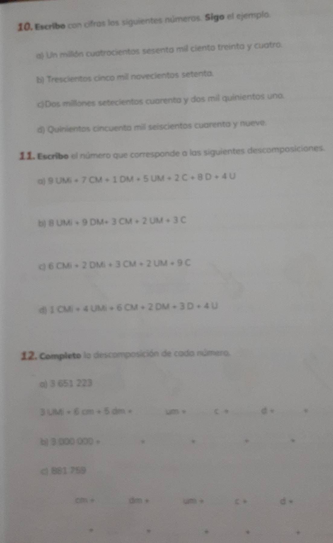 10, Escribo con cifras los siguientes números. Sigo el ejemplo.
a) Un millión cuatrocientos sesenta mil ciento treinta y cuatro.
b) Trescientos cinco mil novecientos setenta.
c)Dos millones setecientos cuarenta y dos mil quinientos uno.
d) Quinientos cincuenta mil seiscientos cuarenta y nueve.
11. Escribo el número que corresponde a las siguientes descomposiciones.
a) 9UM+7CM+1DM+5UM+2C+8D+4U
b 8UM+9DM+3CM+2UM+3C
C 6CMi+2DMi+3CM+2UM+9C
dì 1CM+4UM+6CM+2DM+3D+4U
12. Completo la descomposición de cada número.
q) 3 651 223
_ 3LiMj+6cm+5dm=
11001= _ C ___
_
b 3000000= _
_8
_*
__*
881.759
cm+ _ dm + (m +_ C _d 
__
__
_