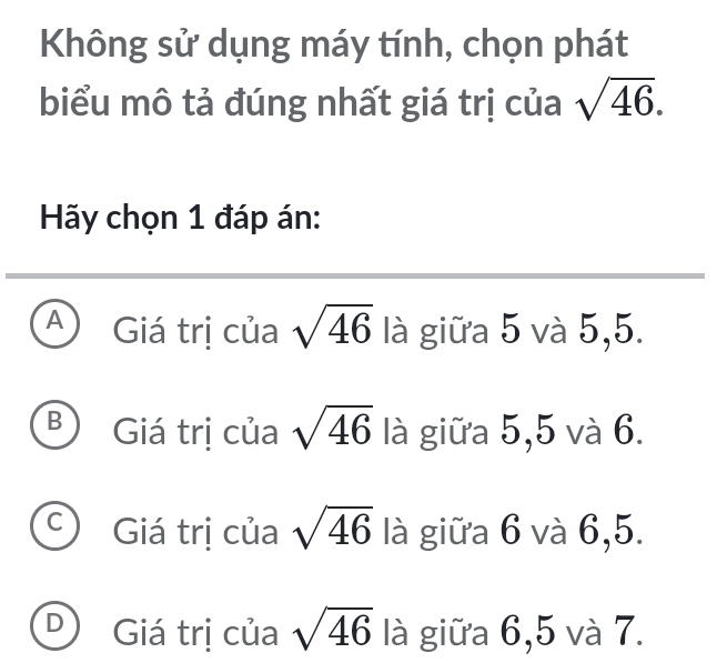 Không sử dụng máy tính, chọn phát
biểu mô tả đúng nhất giá trị của sqrt(46). 
Hãy chọn 1 đáp án:
A Giá trị của sqrt(46) là giữa 5 và 5,5.
B Giá trị của sqrt(46) là giữa 5,5 và 6.
C Giá trị của sqrt(46) là giữa 6 và 6,5.
D Giá trị của sqrt(46) là giữa 6,5 và 7.