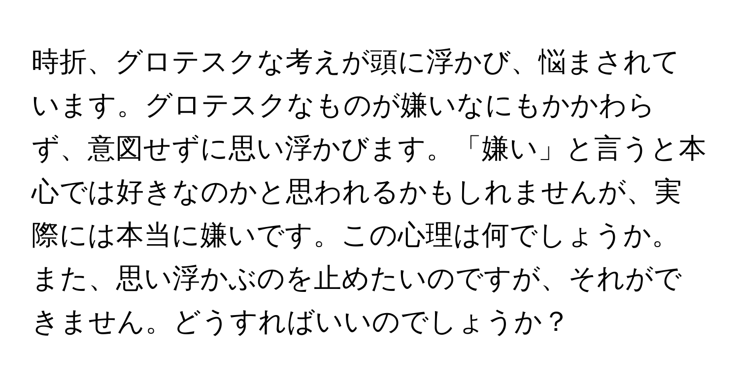 時折、グロテスクな考えが頭に浮かび、悩まされています。グロテスクなものが嫌いなにもかかわらず、意図せずに思い浮かびます。「嫌い」と言うと本心では好きなのかと思われるかもしれませんが、実際には本当に嫌いです。この心理は何でしょうか。また、思い浮かぶのを止めたいのですが、それができません。どうすればいいのでしょうか？