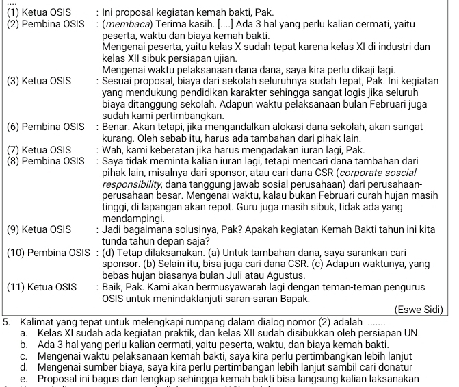 (1) Ketua OSIS : Ini proposal kegiatan kemah bakti, Pak.
(2) Pembina OSIS : (membaca) Terima kasih. [....] Ada 3 hal yang perlu kalian cermati, yaitu
peserta, waktu dan biaya kemah bakti.
Mengenai peserta, yaitu kelas X sudah tepat karena kelas XI di industri dan
kelas XII sibuk persiapan ujian.
Mengenai waktu pelaksanaan dana dana, saya kira perlu dikaji lagi.
(3) Ketua OSIS  Sesuai proposal, biaya dari sekolah seluruhnya sudah tepat, Pak. Ini kegiatan
yang mendukung pendidikan karakter sehingga sangat logis jika seluruh
biaya ditanggung sekolah. Adapun waktu pelaksanaan bulan Februari juga
sudah kami pertimbangkan.
(6) Pembina OSIS : Benar. Akan tetapi, jika mengandalkan alokasi dana sekolah, akan sangat
kurang. Oleh sebab itu, harus ada tambahan dari pihak lain.
(7) Ketua OSIS  Wah, kami keberatan jika harus mengadakan iuran lagi, Pak.
(8) Pembina OSIS : Saya tidak meminta kalian iuran lagi, tetapi mencari dana tambahan dari
pihak lain, misalnya dari sponsor, atau cari dana CSR (corporate soscial
responsibility, dana tanggung jawab sosial perusahaan) dari perusahaan-
perusahaan besar. Mengenai waktu, kalau bukan Februari curah hujan masih
tinggi, di lapangan akan repot. Guru juga masih sibuk, tidak ada yang
mendampingi.
(9) Ketua OSIS Jadi bagaimana solusinya, Pak? Apakah kegiatan Kemah Bakti tahun ini kita
tunda tahun depan saja?
(10) Pembina OSIS : (d) Tetap dilaksanakan. (a) Untuk tambahan dana, saya sarankan cari
sponsor. (b) Selain itu, bisa juga cari dana CSR. (c) Adapun waktunya, yang
bebas hujan biasanya bulan Juli atau Agustus.
(11) Ketua OSIS : Baik, Pak. Kami akan bermusyawarah lagi dengan teman-teman pengurus
OSIS untuk menindaklanjuti saran-saran Bapak.
(Eswe Sidi)
5. Kalimat yang tepat untuk melengkapi rumpang dalam dialog nomor (2) adalah_
a. Kelas XI sudah ada kegiatan praktik, dan kelas XII sudah disibukkan oleh persiapan UN.
b. Ada 3 hal yang perlu kalian cermati, yaitu peserta, waktu, dan biaya kemah bakti.
c. Mengenai waktu pelaksanaan kemah bakti, saya kira perlu pertimbangkan lebih lanjut
d. Mengenai sumber biaya, saya kira perlu pertimbangan lebih lanjut sambil cari donatur
e. Proposal ini bagus dan lengkap sehingga kemah bakti bisa langsung kalian laksanakan