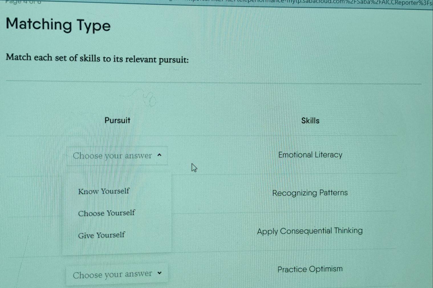 tp.sabacioud.com%2FSaba%2FAICC Reporter%3Fs
Matching Type
Match each set of skills to its relevant pursuit:
Pursuit Skills
Choose your answer Emotional Literacy
Know Yourself
Recognizing Patterns
Choose Yourself
Give Yourself Apply Consequential Thinking
Choose your answer
Practice Optimism