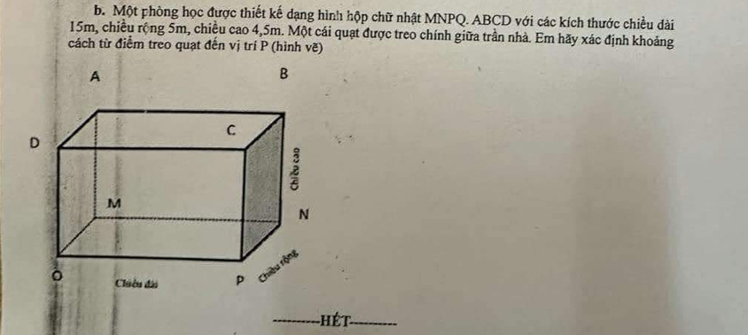 Một phòng học được thiết kế dạng hình hộp chữ nhật MNPQ. ABCD với các kích thước chiều dài
15m, chiều rộng 5m, chiều cao 4,5m. Một cái quạt được treo chính giữa trần nhà. Em hãy xác định khoảng 
cách từ điểm treo quạt đến vị trí P (hình vẽ) 
A 
B 
_Hét_