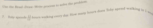 Use the Read--Draw--Write process to solve the problem. 
7. Toby spends  11/12  hours walking every day. How many hours does Toby spend walking in 1 w