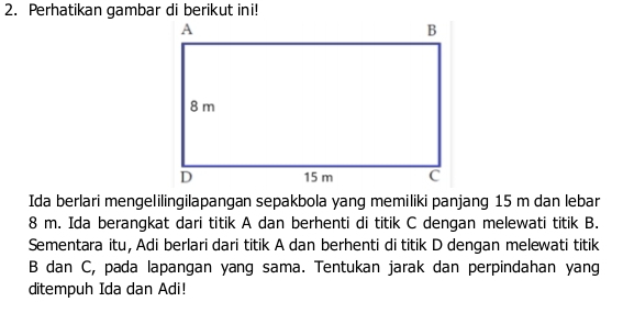 Perhatikan gambar di berikut ini! 
Ida berlari mengelilingilapangan sepakbola yang memiliki panjang 15 m dan lebar
8 m. Ida berangkat dari titik A dan berhenti di titik C dengan melewati titik B. 
Sementara itu, Adi berlari dari titik A dan berhenti di titik D dengan melewati titik
B dan C, pada lapangan yang sama. Tentukan jarak dan perpindahan yang 
ditempuh Ida dan Adi!