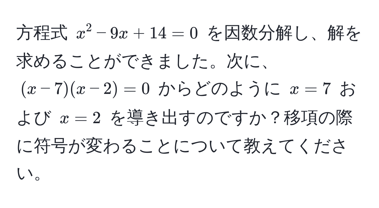 方程式 (x^2 - 9x + 14 = 0) を因数分解し、解を求めることができました。次に、( (x - 7)(x - 2) = 0) からどのように (x = 7) および (x = 2) を導き出すのですか？移項の際に符号が変わることについて教えてください。