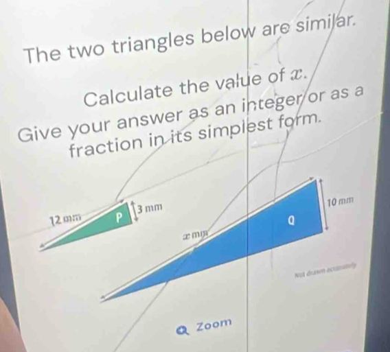 The two triangles below are similar. 
Calculate the value of x. 
Give your answer as an integer or as a 
fraction in its simplest form.
12mm