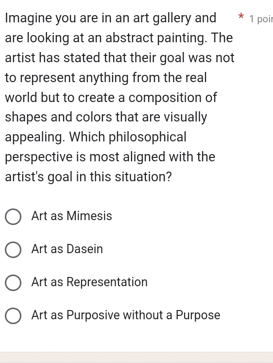 Imagine you are in an art gallery and * 1 poir
are looking at an abstract painting. The
artist has stated that their goal was not
to represent anything from the real
world but to create a composition of
shapes and colors that are visually
appealing. Which philosophical
perspective is most aligned with the
artist's goal in this situation?
Art as Mimesis
Art as Dasein
Art as Representation
Art as Purposive without a Purpose