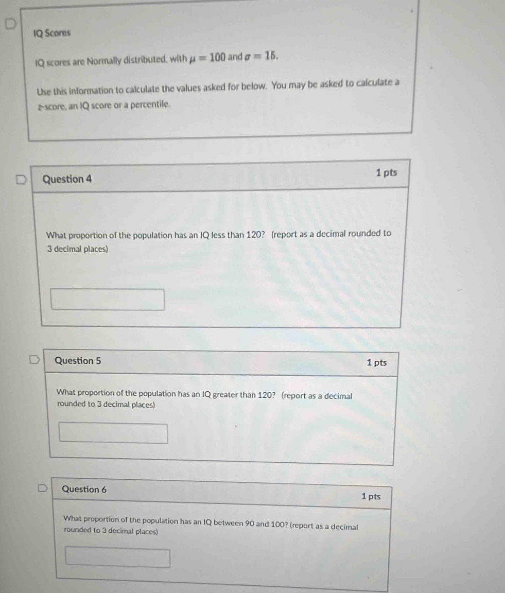 IQ Scores 
IQ scores are Normally distributed, with mu =100 and sigma =15. 
Use this information to calculate the values asked for below. You may be asked to calculate a 
z-score, an IQ score or a percentile. 
Question 4 1 pts 
What proportion of the population has an IQ less than 120? (report as a decimal rounded to
3 decimal places) 
Question 5 1 pts 
What proportion of the population has an IQ greater than 120? (report as a decimal 
rounded to 3 decimal places) 
Question 6 
1 pts 
What proportion of the population has an IQ between 90 and 100? (report as a decimal 
rounded to 3 decimal places)