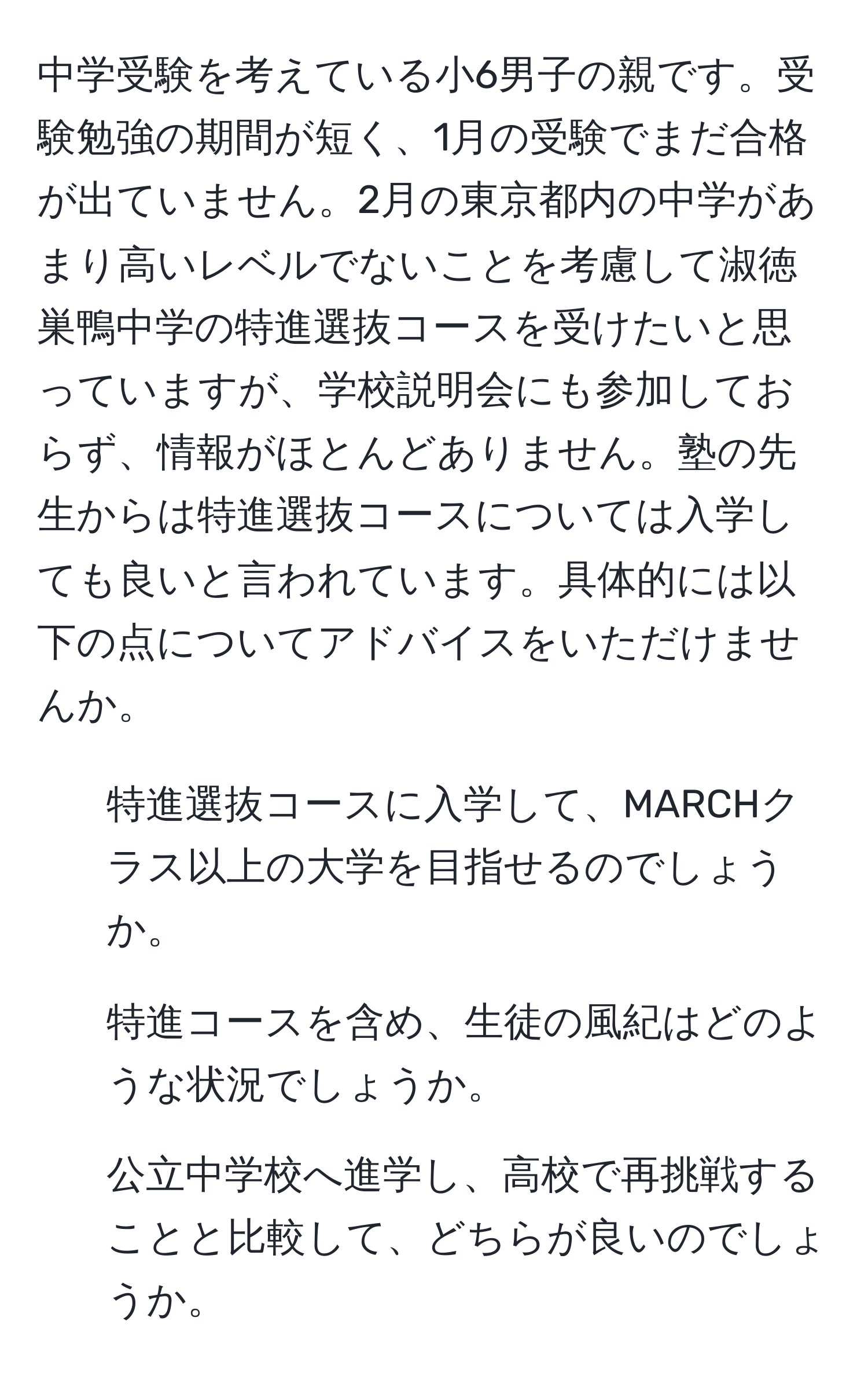 中学受験を考えている小6男子の親です。受験勉強の期間が短く、1月の受験でまだ合格が出ていません。2月の東京都内の中学があまり高いレベルでないことを考慮して淑徳巣鴨中学の特進選抜コースを受けたいと思っていますが、学校説明会にも参加しておらず、情報がほとんどありません。塾の先生からは特進選抜コースについては入学しても良いと言われています。具体的には以下の点についてアドバイスをいただけませんか。  
1. 特進選抜コースに入学して、MARCHクラス以上の大学を目指せるのでしょうか。  
2. 特進コースを含め、生徒の風紀はどのような状況でしょうか。  
3. 公立中学校へ進学し、高校で再挑戦することと比較して、どちらが良いのでしょうか。