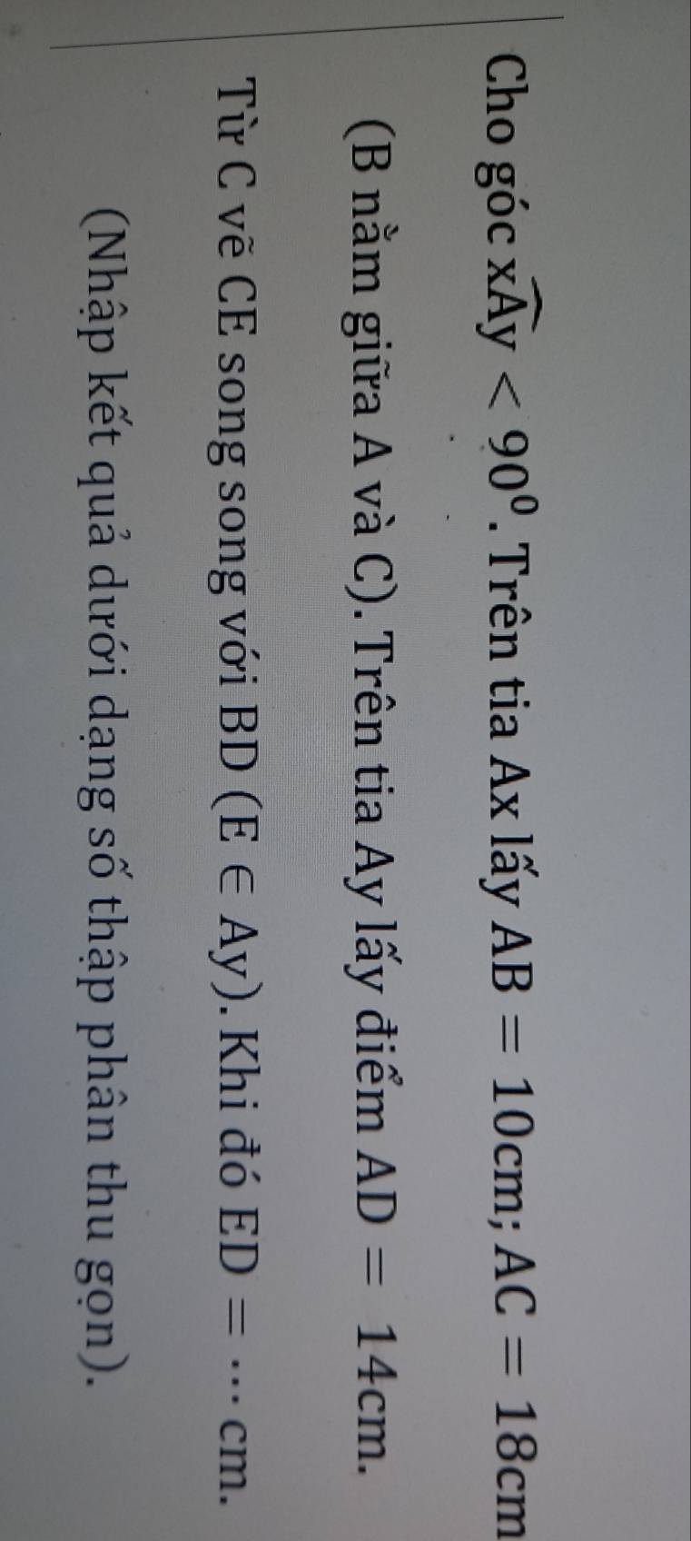Cho góc widehat xAy<90^0. Trên tia Ax lấy AB=10cm; AC=18cm
(B nằm giữa A và C). Trên tia Ay lấy điểm AD=14cm. 
Từ C vẽ CE song song với BD(E∈ Ay). Khi đó ED=·s cm. 
(Nhập kết quả dưới dạng số thập phân thu gọn).