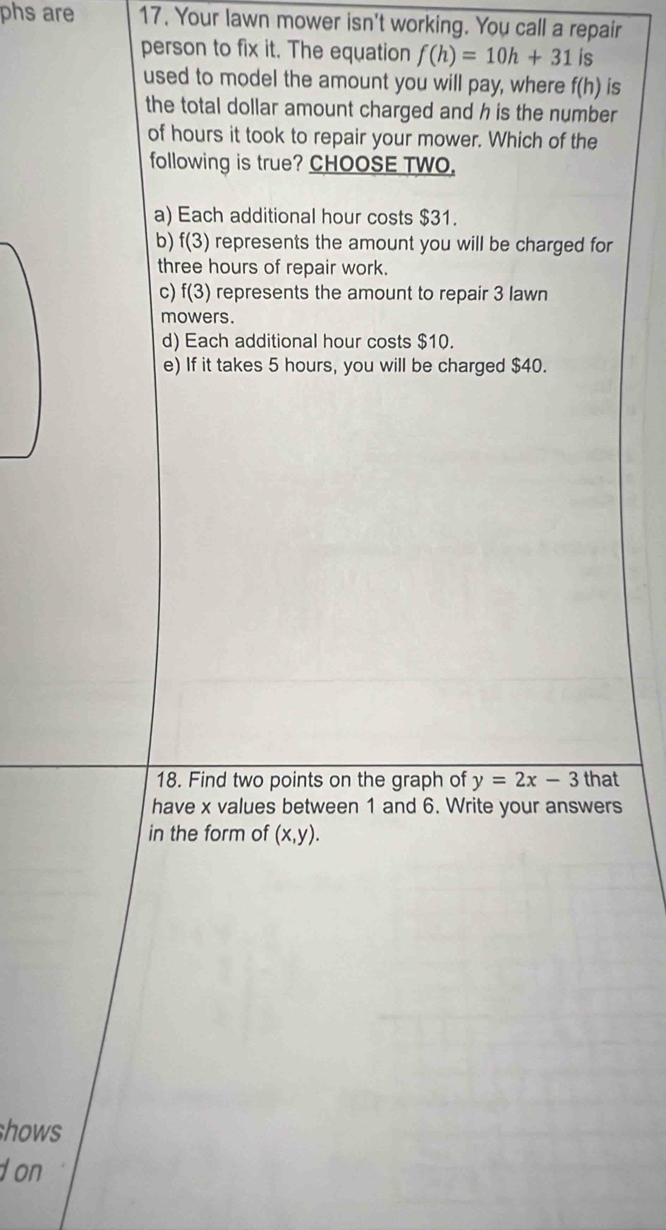 phs are 17. Your lawn mower isn't working. You call a repair
person to fix it. The equation f(h)=10h+31 is
used to model the amount you will pay, where f(h) is
the total dollar amount charged and h is the number
of hours it took to repair your mower. Which of the
following is true? CHOOSE TWO.
a) Each additional hour costs $31.
b) f(3) represents the amount you will be charged for
three hours of repair work.
c) f(3) represents the amount to repair 3 lawn
mowers.
d) Each additional hour costs $10.
e) If it takes 5 hours, you will be charged $40.
18. Find two points on the graph of y=2x-3 that
have x values between 1 and 6. Write your answers
in the form of (x,y). 
hows
d on