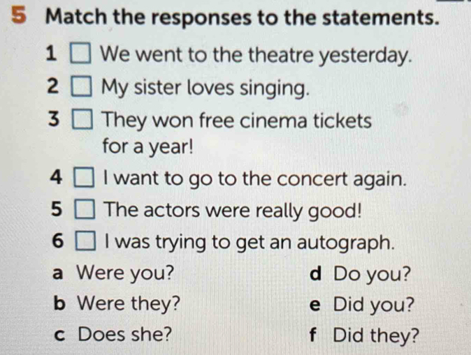 Match the responses to the statements. 
1 We went to the theatre yesterday. 
2 My sister loves singing. 
3 They won free cinema tickets 
for a year! 
4 I want to go to the concert again. 
5 The actors were really good! 
6 I was trying to get an autograph. 
a Were you? d Do you? 
b Were they? e Did you? 
c Does she? f Did they?