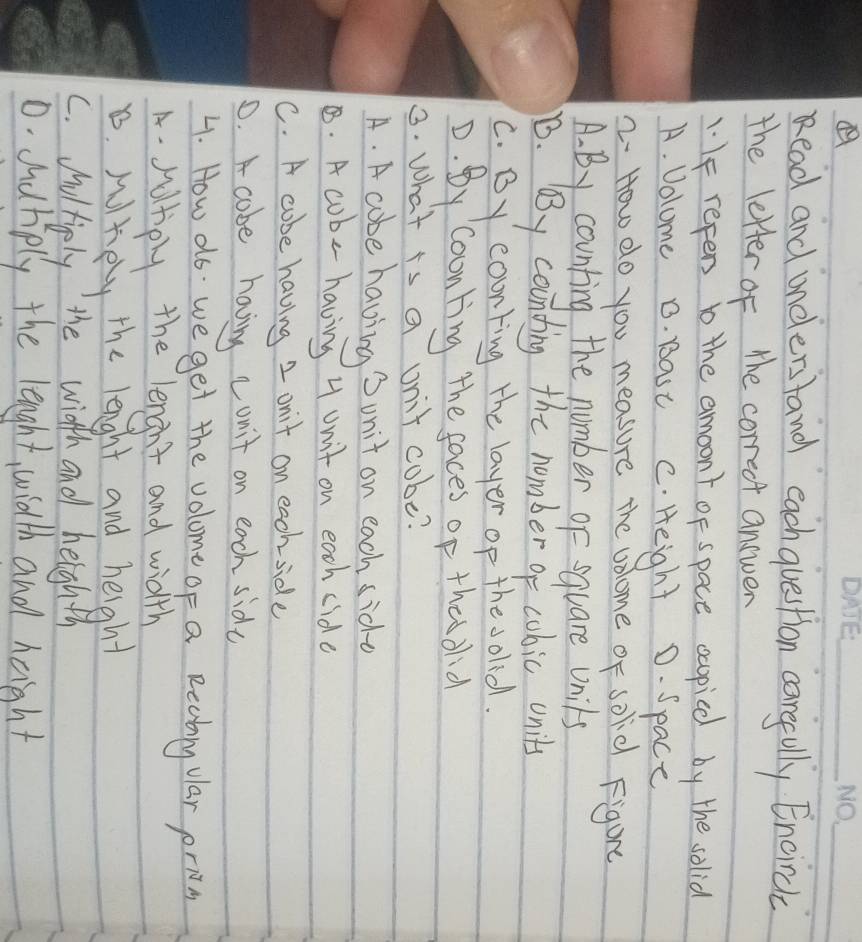 Read and understand eachquestion careully Encirch
the letter of the correct answer
1 IF repens b the amoont of space ccopice by the solia
A. Volome 0. Bast c. Height D. Space
2. How do you measure the volome of solid Figure
A. By counting the number of equare Unils
B. By counding the nember of cubic onits
C. By counting the layer op the solid
D. By coonting the faces op thas dlid
3. What is a unit cobe?
A. A cobe having Sonit on each sidd
B. A cob- having 4 unit on each cide
C. A cobe having 2 onit on each side
0. cobe having cunit on each side
4. How ao we get the volome of a Recbny vlar prin
A. sutiply the lenght and width
D. Mltely the lenght and height
C. Moltiply the width and heighth
0. duriply the lenght, width and haght