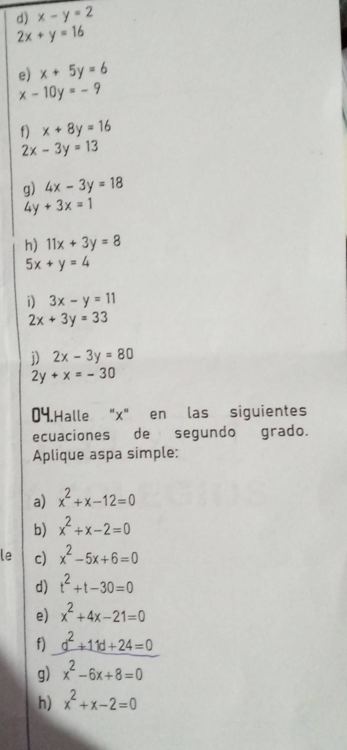 x-y=2
2x+y=16
e) x+5y=6
x-10y=-9
f) x+8y=16
2x-3y=13
g) 4x-3y=18
4y+3x=1
h) 11x+3y=8
5x+y=4
i) 3x-y=11
2x+3y=33
j) 2x-3y=80
2y+x=-30
04.Halle "x" en las siguientes 
ecuaciones de segundo grado. 
Aplique aspa simple: 
a) x^2+x-12=0
b) x^2+x-2=0
le c) x^2-5x+6=0
d) t^2+t-30=0
e) x^2+4x-21=0
f) d^2+11d+24=0
g) x^2-6x+8=0
h) x^2+x-2=0